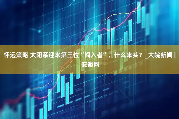 怀远策略 太阳系迎来第三位“闯入者”，什么来头？_大皖新闻 | 安徽网