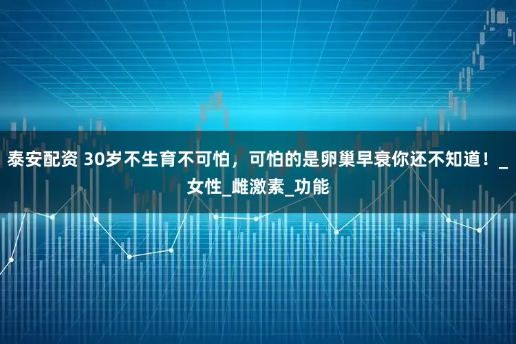 泰安配资 30岁不生育不可怕，可怕的是卵巢早衰你还不知道！_女性_雌激素_功能