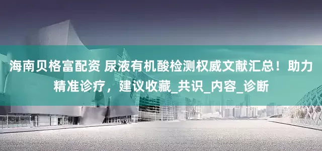 海南贝格富配资 尿液有机酸检测权威文献汇总！助力精准诊疗，建议收藏_共识_内容_诊断