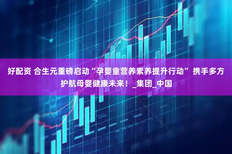 好配资 合生元重磅启动“孕婴童营养素养提升行动” 携手多方护航母婴健康未来！_集团_中国