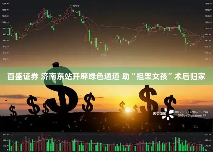 百盛证券 济南东站开辟绿色通道 助“担架女孩”术后归家
