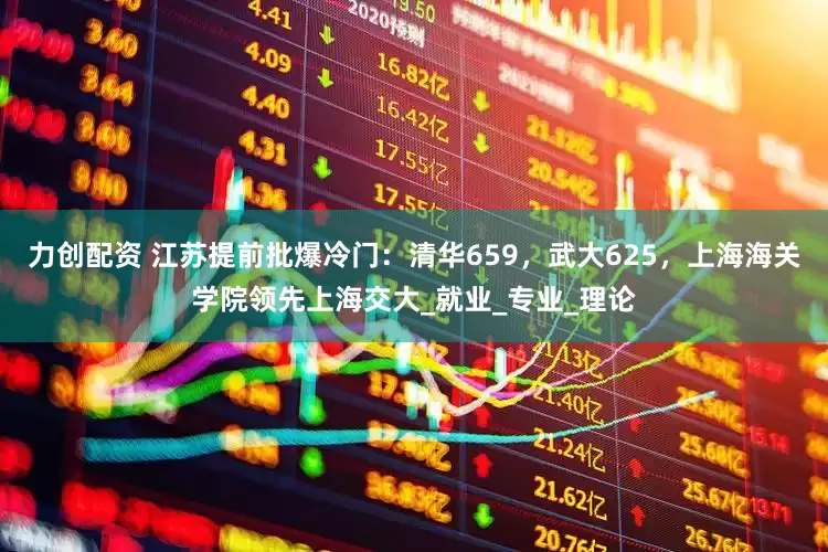 力创配资 江苏提前批爆冷门：清华659，武大625，上海海关学院领先上海交大_就业_专业_理论