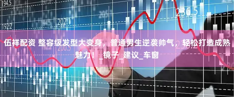 伍祥配资 整容级发型大变身，普通男生逆袭帅气，轻松打造成熟魅力！_镜子_建议_车窗