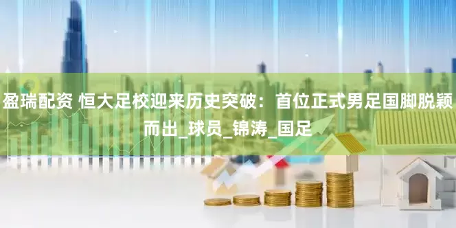 盈瑞配资 恒大足校迎来历史突破：首位正式男足国脚脱颖而出_球员_锦涛_国足