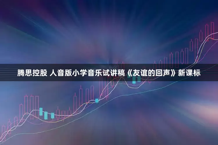 腾思控股 人音版小学音乐试讲稿《友谊的回声》新课标