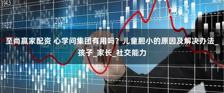 至尚赢家配资 心学问集团有用吗？儿童胆小的原因及解决办法_孩子_家长_社交能力