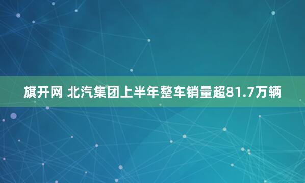 旗开网 北汽集团上半年整车销量超81.7万辆