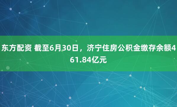 东方配资 截至6月30日，济宁住房公积金缴存余额461.84亿元