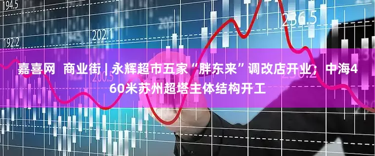 嘉喜网  商业街 | 永辉超市五家“胖东来”调改店开业；中海460米苏州超塔主体结构开工