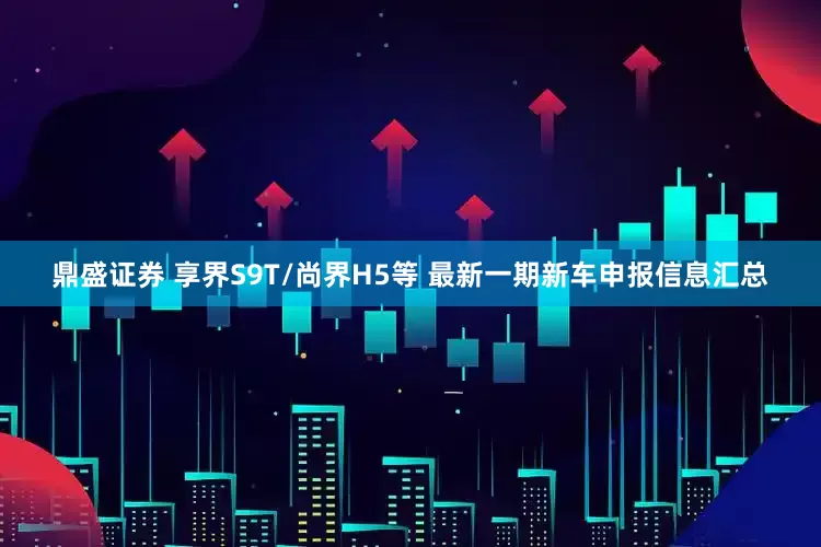 鼎盛证券 享界S9T/尚界H5等 最新一期新车申报信息汇总