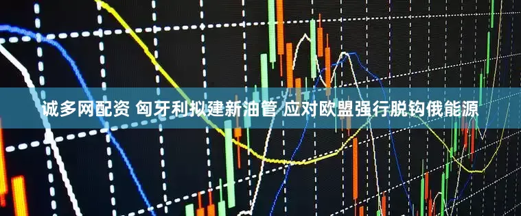 诚多网配资 匈牙利拟建新油管 应对欧盟强行脱钩俄能源