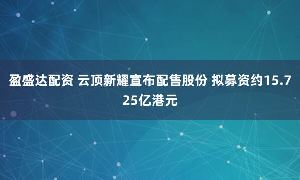 盈盛达配资 云顶新耀宣布配售股份 拟募资约15.725亿港元