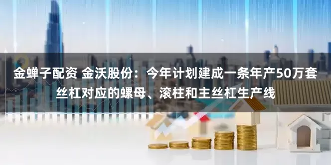 金蝉子配资 金沃股份：今年计划建成一条年产50万套丝杠对应的螺母、滚柱和主丝杠生产线