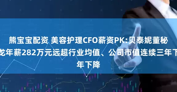 熊宝宝配资 美容护理CFO薪资PK:贝泰妮董秘王龙年薪282万元远超行业均值、公司市值连续三年下降