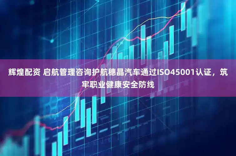 辉煌配资 启航管理咨询护航穗晶汽车通过ISO45001认证，筑牢职业健康安全防线