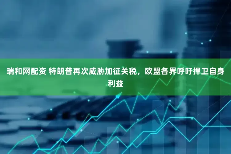 瑞和网配资 特朗普再次威胁加征关税，欧盟各界呼吁捍卫自身利益