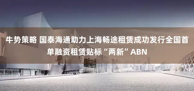 牛势策略 国泰海通助力上海畅途租赁成功发行全国首单融资租赁贴标“两新”ABN