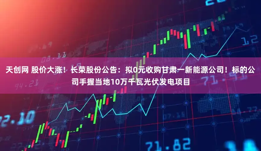 天创网 股价大涨！长荣股份公告：拟0元收购甘肃一新能源公司！标的公司手握当地10万千瓦光伏发电项目