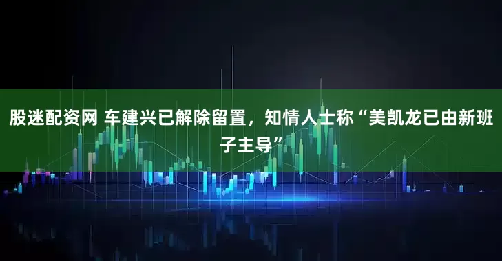 股迷配资网 车建兴已解除留置，知情人士称“美凯龙已由新班子主导”