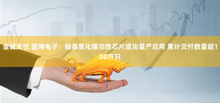 金诚无忧 国博电子：硅基氮化镓功放芯片成功量产应用 累计交付数量超100万只