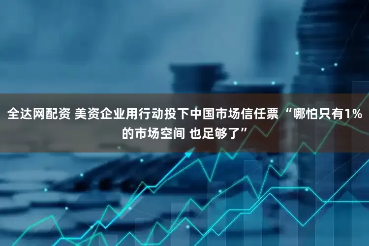 全达网配资 美资企业用行动投下中国市场信任票 “哪怕只有1%的市场空间 也足够了”