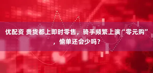 优配资 贵货都上即时零售，骑手频繁上演“零元购”，偷单还会少吗？