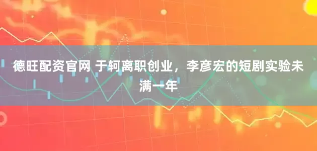 德旺配资官网 于轲离职创业，李彦宏的短剧实验未满一年