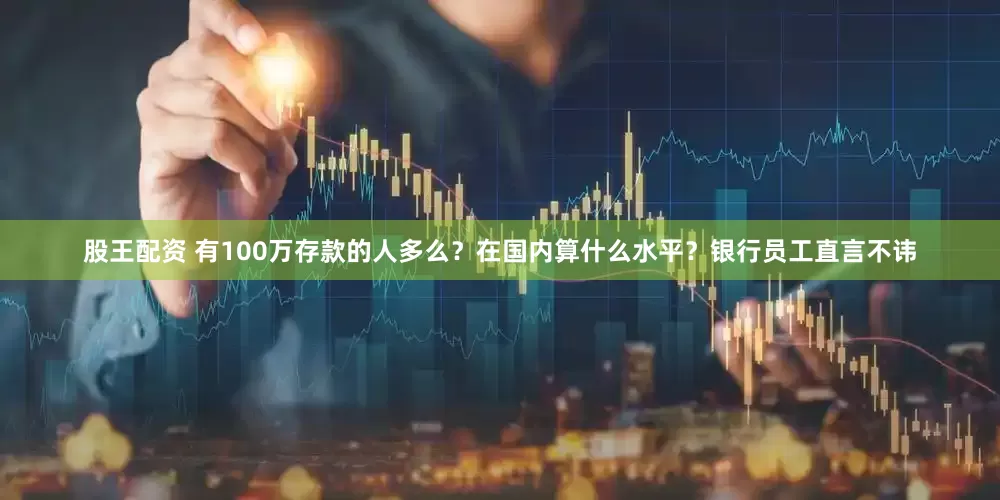 股王配资 有100万存款的人多么？在国内算什么水平？银行员工直言不讳