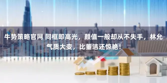 牛势策略官网 同框即高光，颜值一般却从不失手，林允气质大变，比董洁还惊艳！