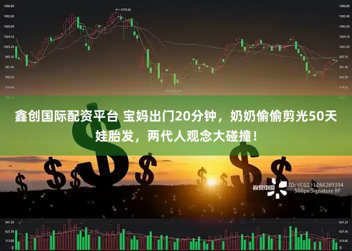 鑫创国际配资平台 宝妈出门20分钟，奶奶偷偷剪光50天娃胎发，两代人观念大碰撞！