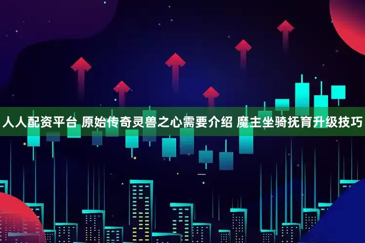 人人配资平台 原始传奇灵兽之心需要介绍 魔主坐骑抚育升级技巧