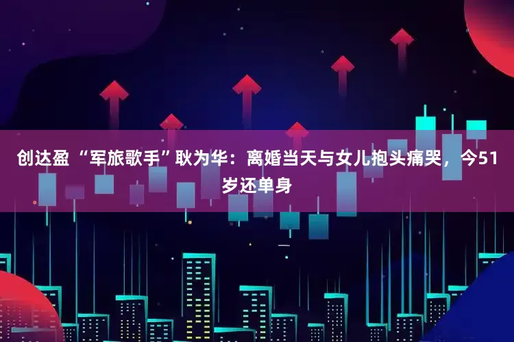 创达盈 “军旅歌手”耿为华：离婚当天与女儿抱头痛哭，今51岁还单身