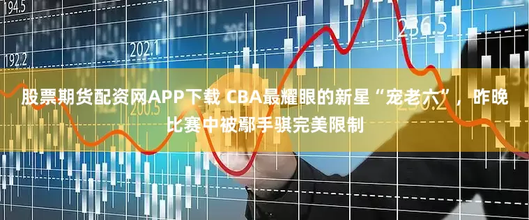 股票期货配资网APP下载 CBA最耀眼的新星“宠老六”，昨晚比赛中被鄢手骐完美限制
