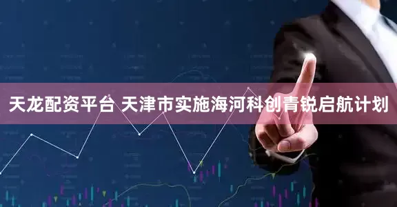 天龙配资平台 天津市实施海河科创青锐启航计划