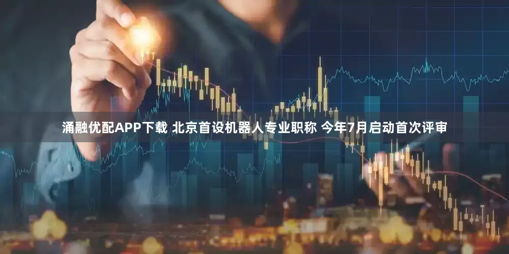 涌融优配APP下载 北京首设机器人专业职称 今年7月启动首次评审