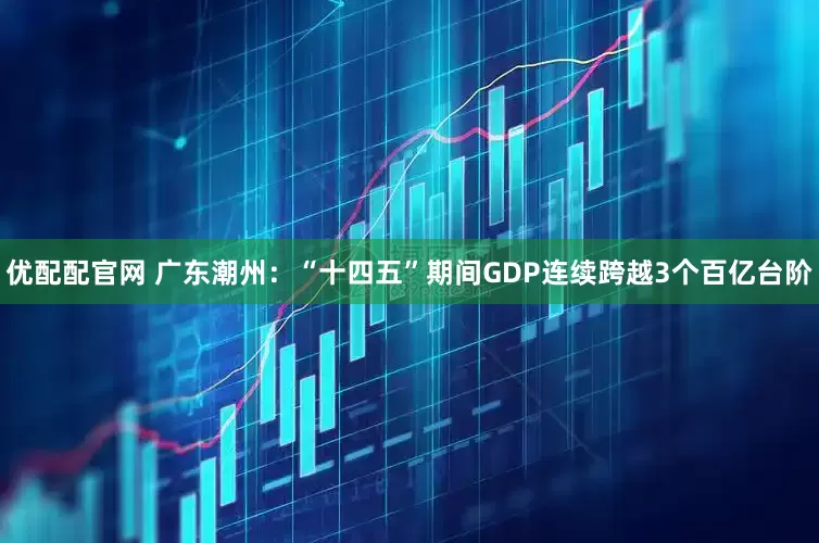 优配配官网 广东潮州：“十四五”期间GDP连续跨越3个百亿台阶