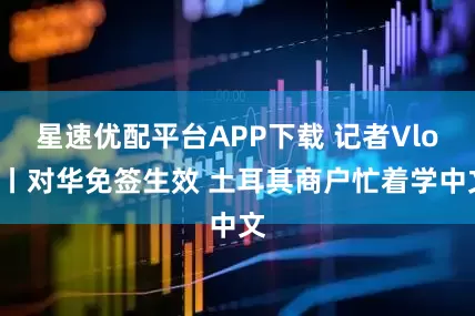 星速优配平台APP下载 记者Vlog丨对华免签生效 土耳其商户忙着学中文