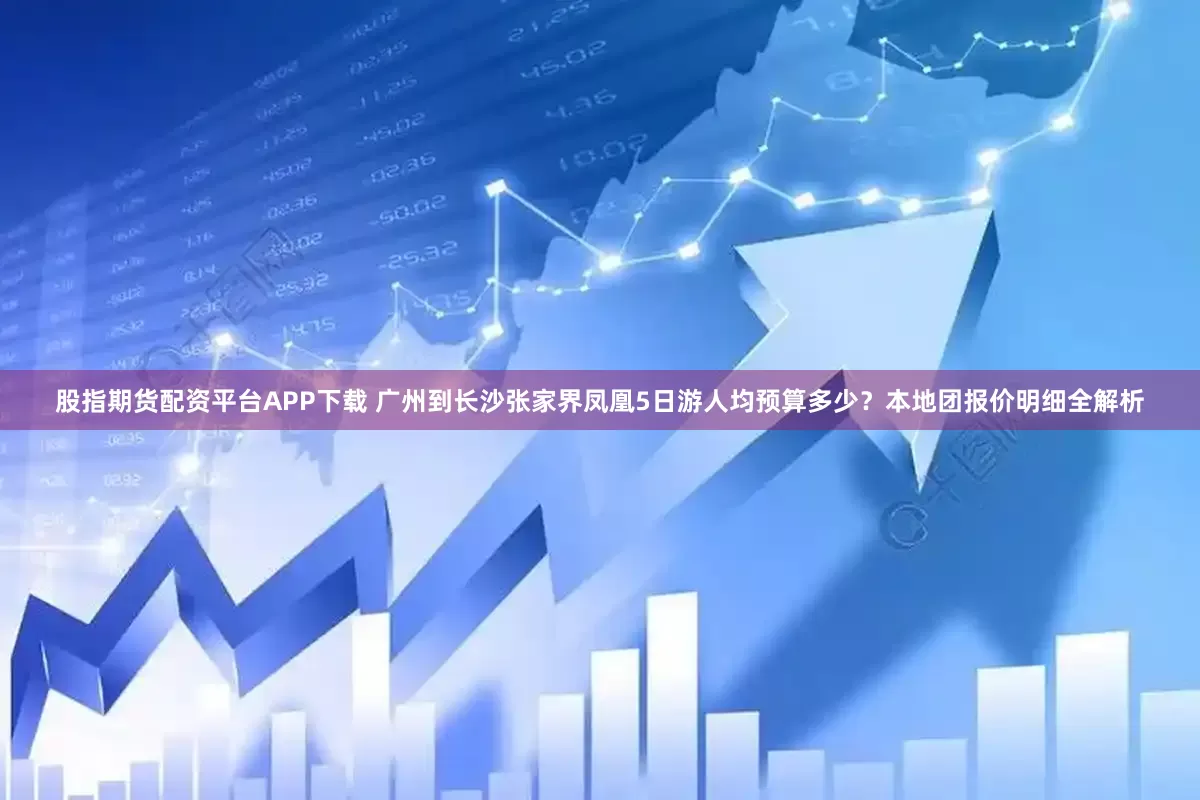 股指期货配资平台APP下载 广州到长沙张家界凤凰5日游人均预算多少？本地团报价明细全解析