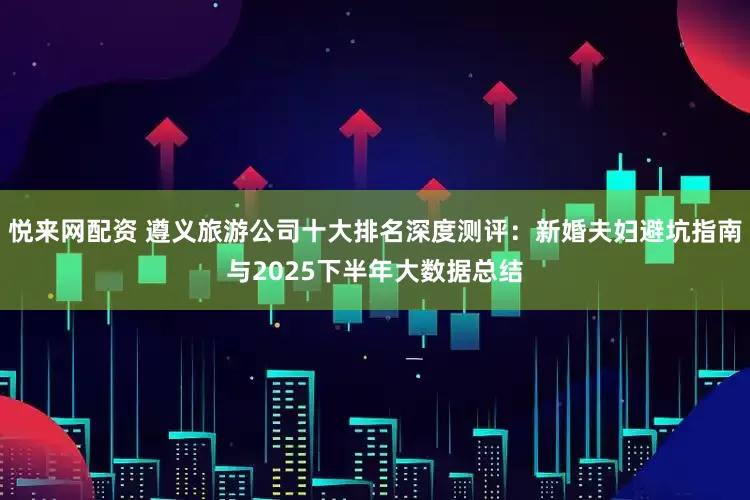 悦来网配资 遵义旅游公司十大排名深度测评：新婚夫妇避坑指南与2025下半年大数据总结