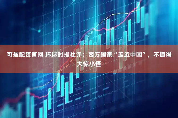 可盈配资官网 环球时报社评：西方国家“走近中国”，不值得大惊小怪