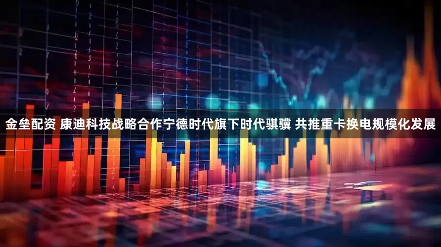 金垒配资 康迪科技战略合作宁德时代旗下时代骐骥 共推重卡换电规模化发展