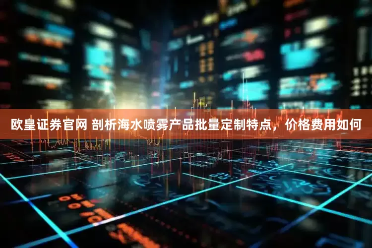 欧皇证券官网 剖析海水喷雾产品批量定制特点，价格费用如何