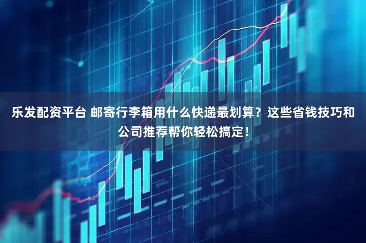 乐发配资平台 邮寄行李箱用什么快递最划算？这些省钱技巧和公司推荐帮你轻松搞定！