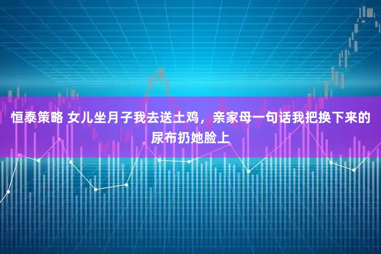 恒泰策略 女儿坐月子我去送土鸡，亲家母一句话我把换下来的尿布扔她脸上