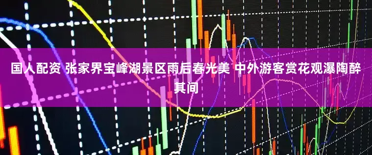 国人配资 张家界宝峰湖景区雨后春光美 中外游客赏花观瀑陶醉其间
