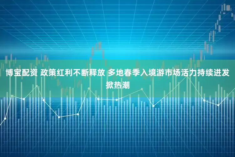 博宝配资 政策红利不断释放 多地春季入境游市场活力持续迸发掀热潮