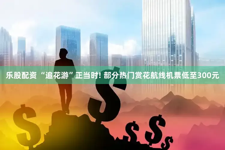 乐股配资 “追花游”正当时! 部分热门赏花航线机票低至300元