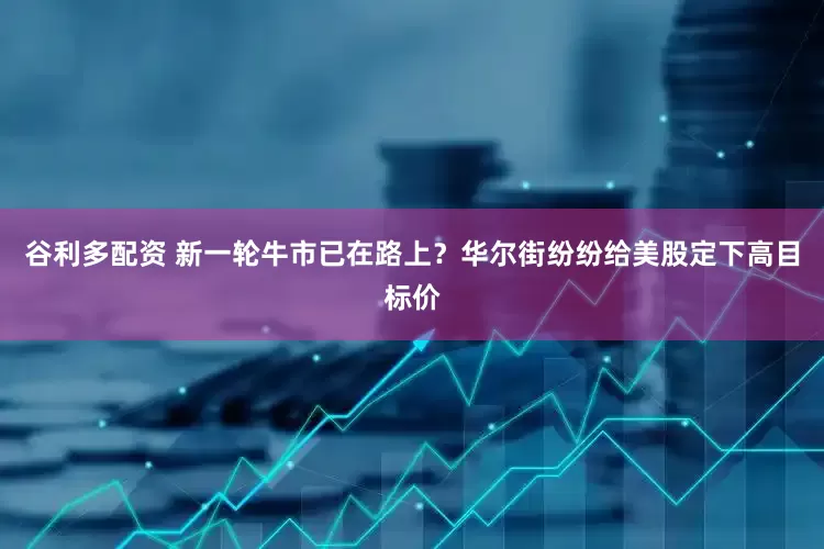 谷利多配资 新一轮牛市已在路上？华尔街纷纷给美股定下高目标价
