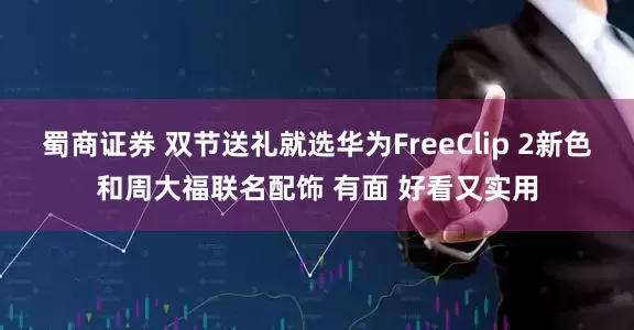蜀商证券 双节送礼就选华为FreeClip 2新色和周大福联名配饰 有面 好看又实用
